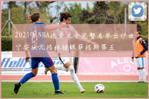 2021年NBA选秀大会完整名单出炉坎宁安状元格林榜眼萨格斯第五
