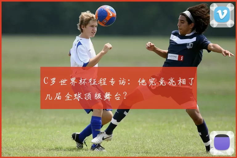 C罗世界杯征程专访：他究竟亮相了几届全球顶级舞台？