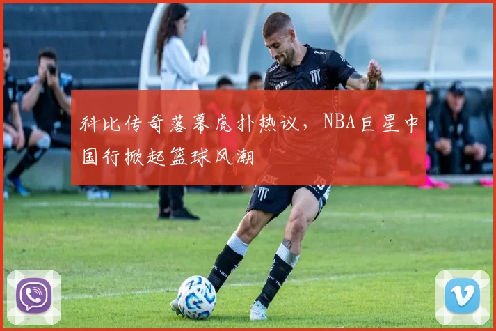 科比传奇落幕虎扑热议，NBA巨星中国行掀起篮球风潮
