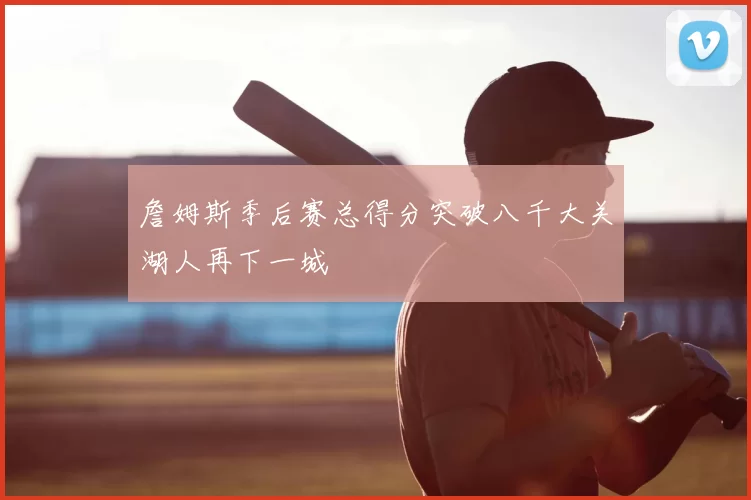 詹姆斯季后赛总得分突破八千大关湖人再下一城