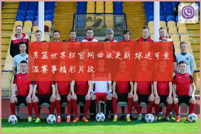 男篮世界杯官网回放更新 球迷可重温赛事精彩片段