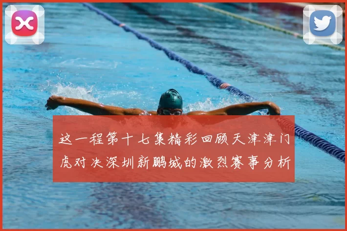 这一程第十七集精彩回顾天津津门虎对决深圳新鹏城的激烈赛事分析与亮点解读