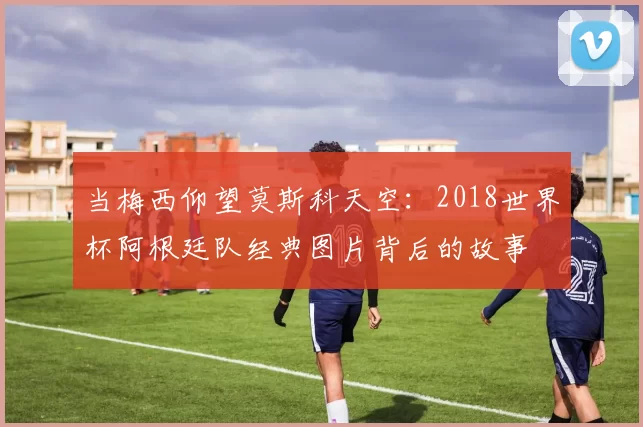 当梅西仰望莫斯科天空:2018世界杯阿根廷队经典图片背后的故事