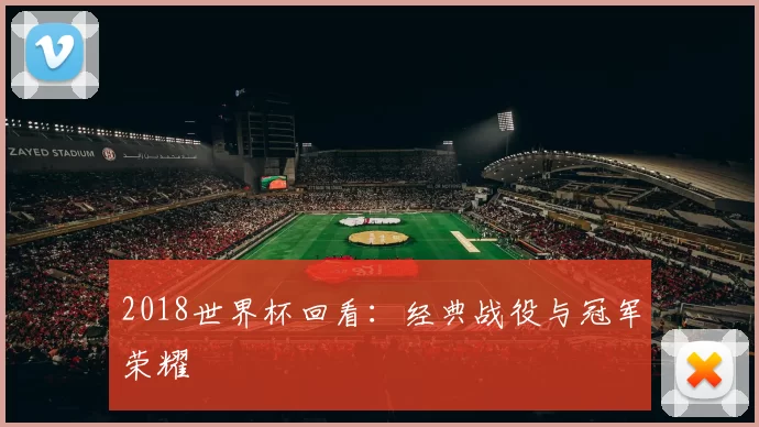 2018世界杯回看:经典战役与冠军荣耀