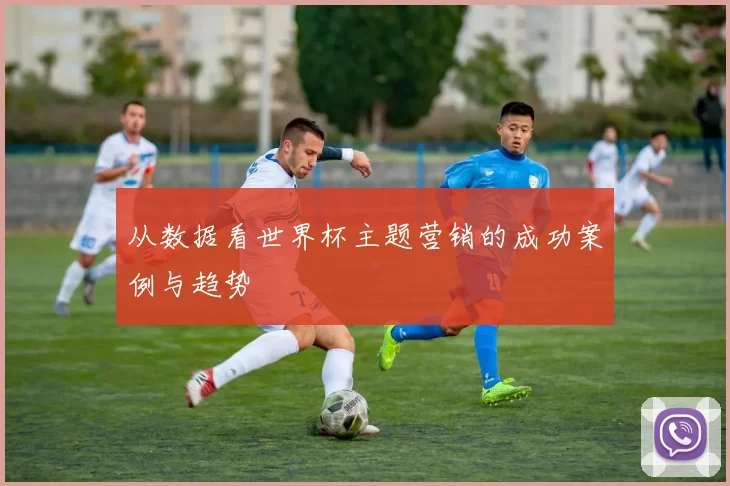 从数据看世界杯主题营销的成功案例与趋势
