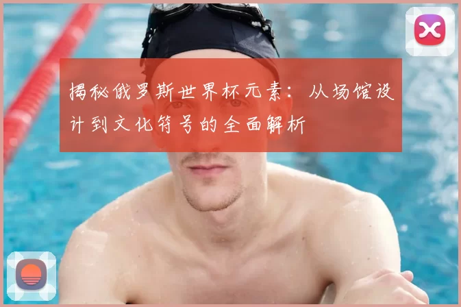 揭秘俄罗斯世界杯元素：从场馆设计到文化符号的全面解析