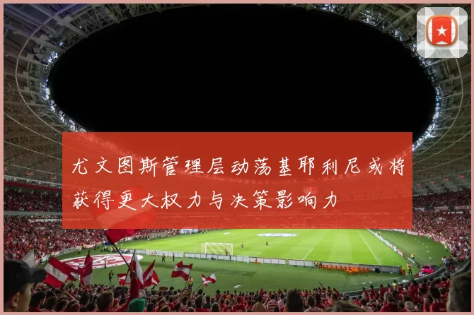 尤文图斯管理层动荡基耶利尼或将获得更大权力与决策影响力