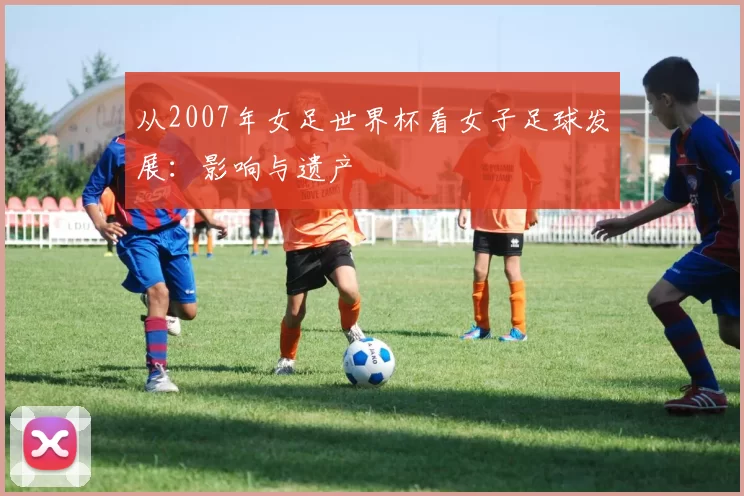 从2007年女足世界杯看女子足球发展:影响与遗产
