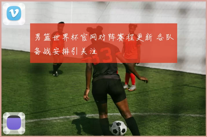 男篮世界杯官网对阵赛程更新 各队备战安排引关注