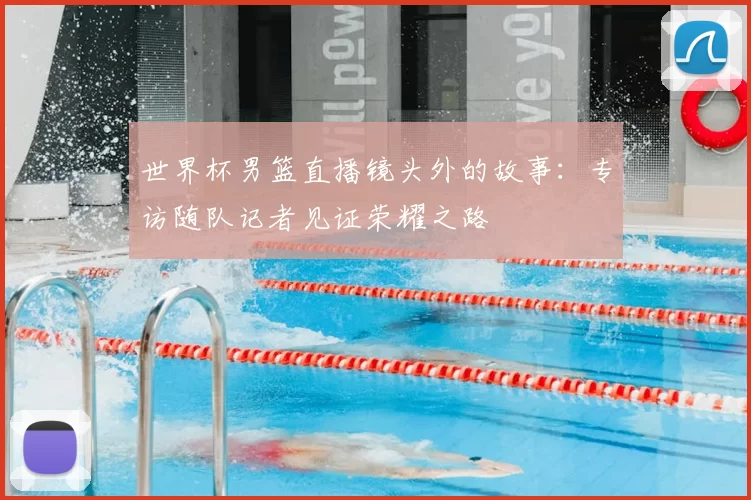 世界杯男篮直播镜头外的故事:专访随队记者见证荣耀之路
