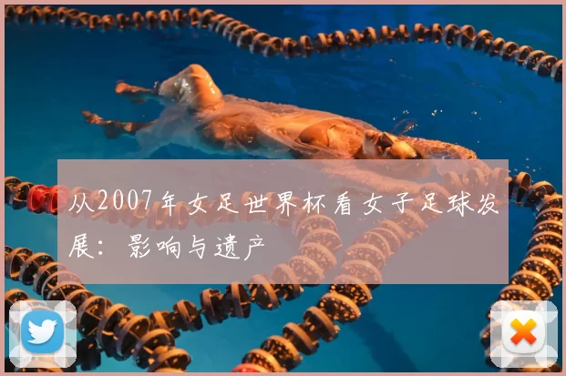 从2007年女足世界杯看女子足球发展:影响与遗产