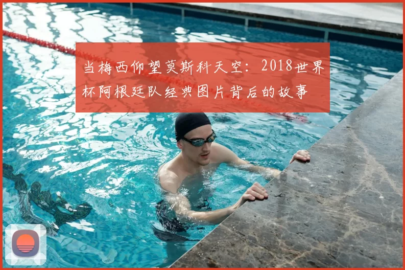 当梅西仰望莫斯科天空:2018世界杯阿根廷队经典图片背后的故事
