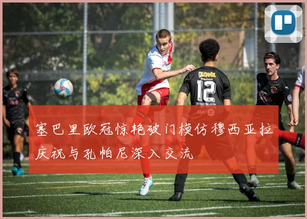 塞巴里欧冠惊艳破门模仿穆西亚拉庆祝与孔帕尼深入交流