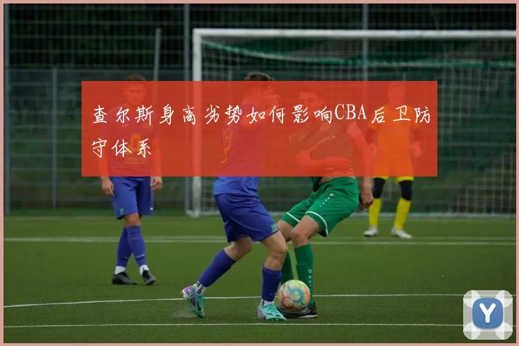 查尔斯身高劣势如何影响CBA后卫防守体系