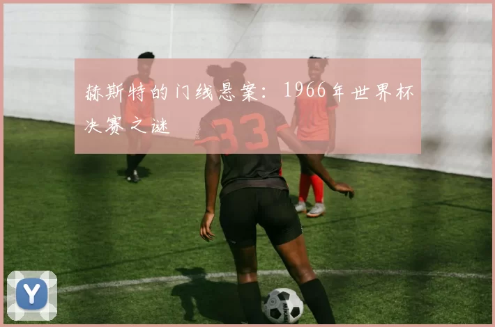 赫斯特的门线悬案:1966年世界杯决赛之谜