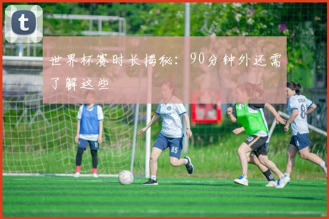 世界杯赛时长揭秘:90分钟外还需了解这些