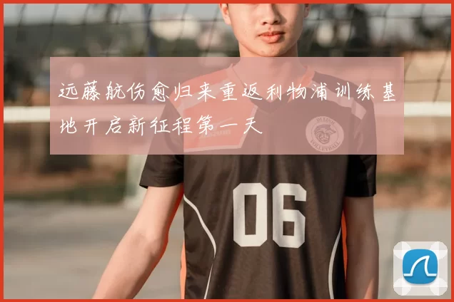 远藤航伤愈归来重返利物浦训练基地开启新征程第一天