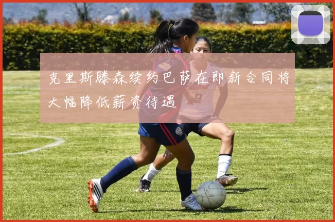 克里斯滕森续约巴萨在即新合同将大幅降低薪资待遇