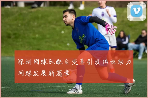深圳网球队配合变革引发热议助力网球发展新篇章