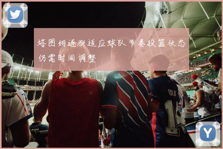 塔图姆逐渐适应球队节奏投篮状态仍需时间调整