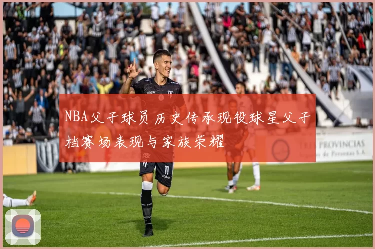 NBA父子球员历史传承现役球星父子档赛场表现与家族荣耀