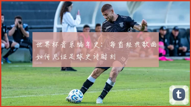 世界杯音乐编年史:每首经典歌曲如何见证足球史诗时刻
