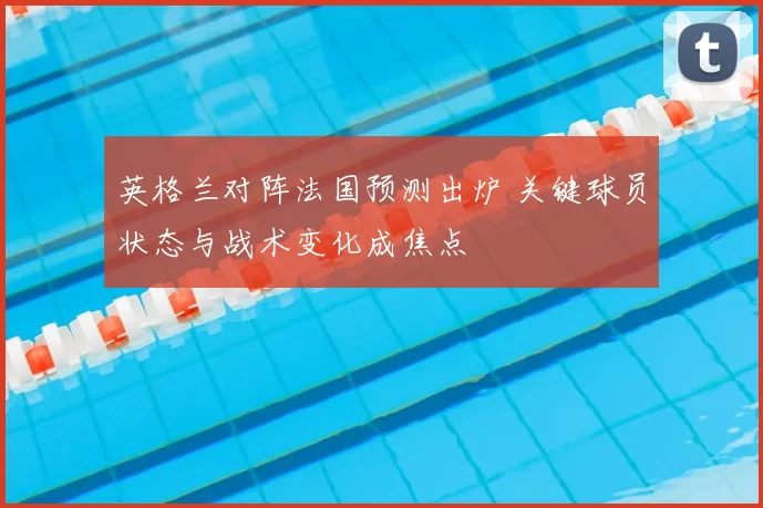 英格兰对阵法国预测出炉 关键球员状态与战术变化成焦点
