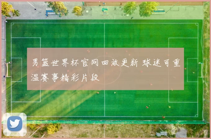 男篮世界杯官网回放更新 球迷可重温赛事精彩片段