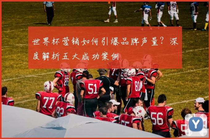 世界杯营销如何引爆品牌声量?深度解析五大成功案例