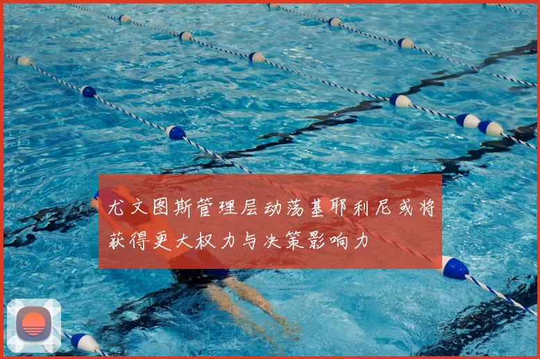 尤文图斯管理层动荡基耶利尼或将获得更大权力与决策影响力