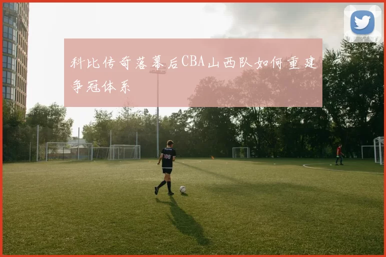 科比传奇落幕后CBA山西队如何重建争冠体系