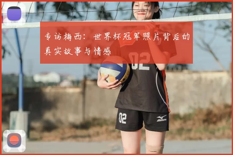专访梅西：世界杯冠军照片背后的真实故事与情感