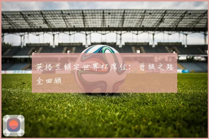 英格兰锁定世界杯席位:晋级之路全回顾