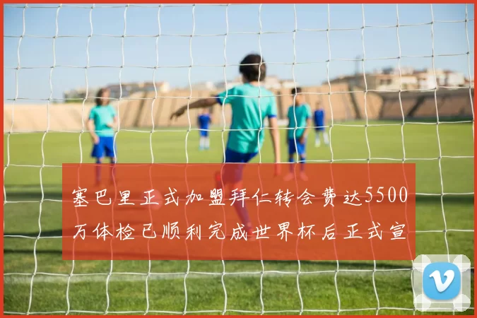 塞巴里正式加盟拜仁转会费达5500万体检已顺利完成世界杯后正式宣布