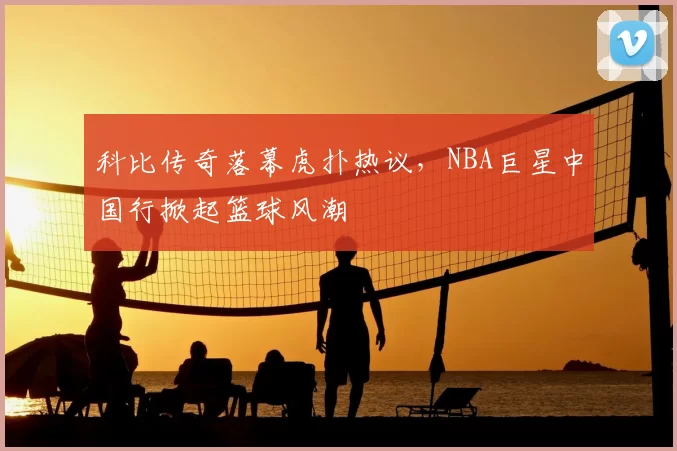 科比传奇落幕虎扑热议，NBA巨星中国行掀起篮球风潮