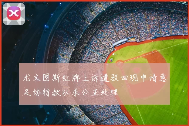 尤文图斯红牌上诉遭驳回现申请意足协特赦以求公正处理