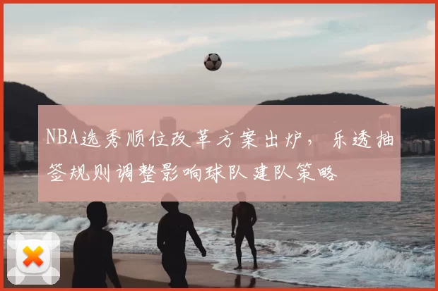 NBA选秀顺位改革方案出炉，乐透抽签规则调整影响球队建队策略