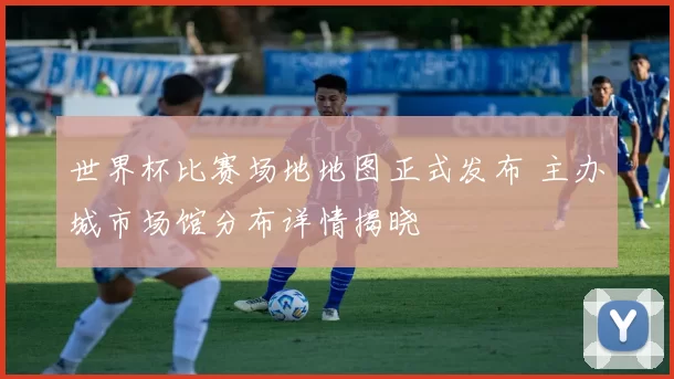 世界杯比赛场地地图正式发布 主办城市场馆分布详情揭晓