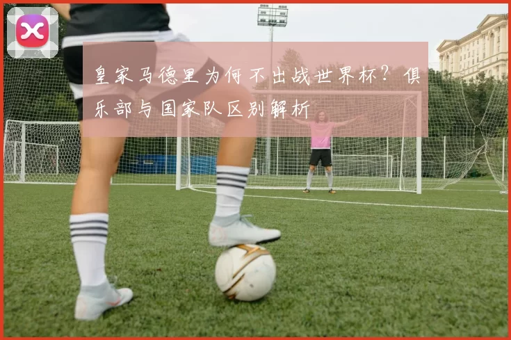 皇家马德里为何不出战世界杯?俱乐部与国家队区别解析