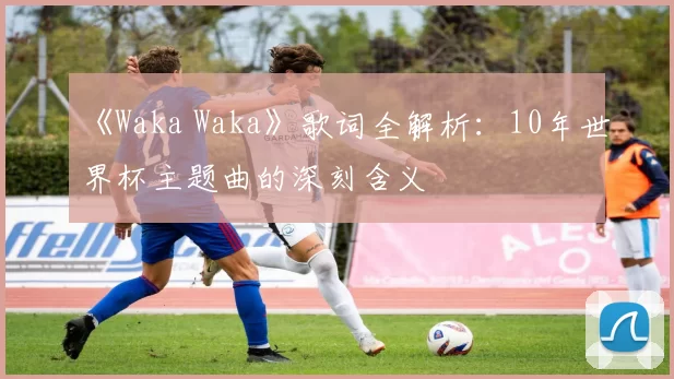 《Waka Waka》歌词全解析:10年世界杯主题曲的深刻含义