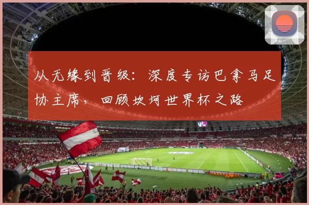 从无缘到晋级:深度专访巴拿马足协主席,回顾坎坷世界杯之路