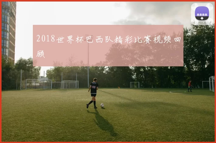 2018世界杯巴西队精彩比赛视频回顾