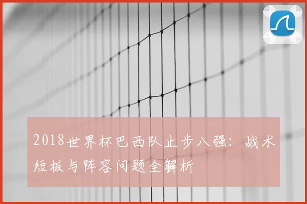 2018世界杯巴西队止步八强:战术短板与阵容问题全解析