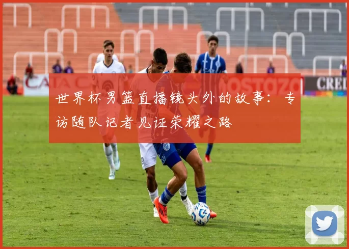 世界杯男篮直播镜头外的故事:专访随队记者见证荣耀之路
