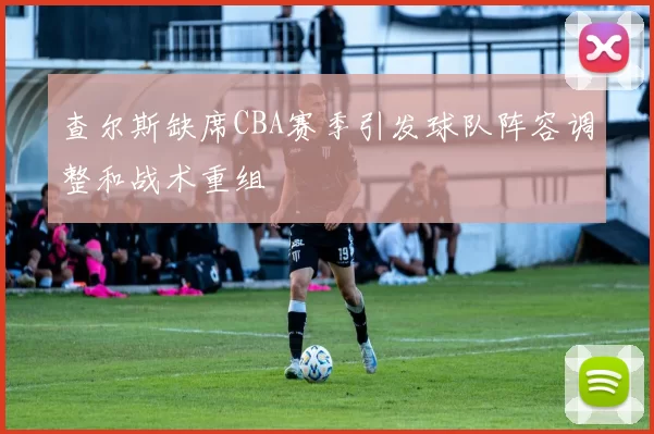 查尔斯缺席CBA赛季引发球队阵容调整和战术重组