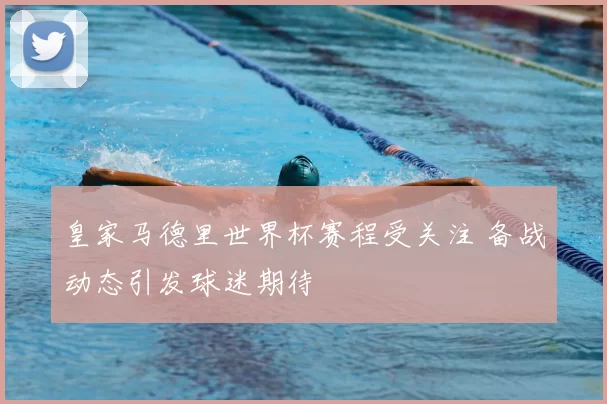 皇家马德里世界杯赛程受关注 备战动态引发球迷期待