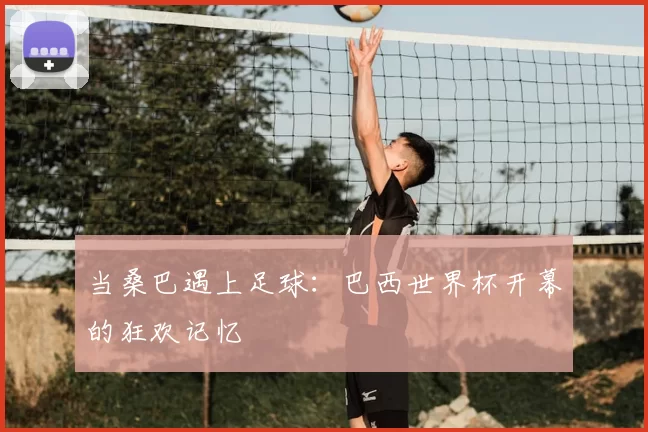 当桑巴遇上足球:巴西世界杯开幕的狂欢记忆