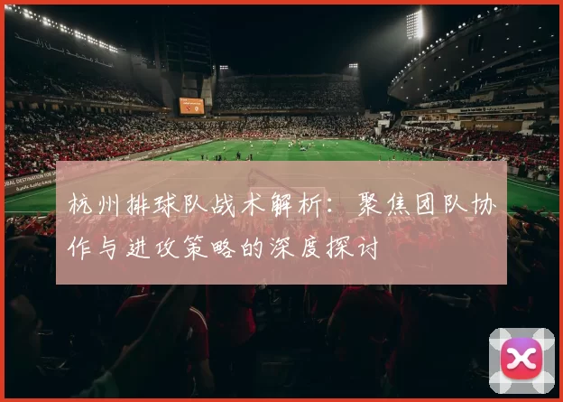 杭州排球队战术解析:聚焦团队协作与进攻策略的深度探讨