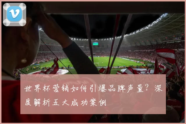 世界杯营销如何引爆品牌声量?深度解析五大成功案例