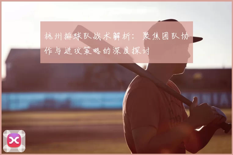 杭州排球队战术解析:聚焦团队协作与进攻策略的深度探讨